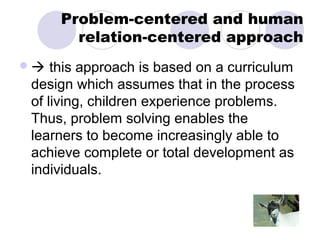 Problem-centered and human
       relation-centered approach
  this approach is based on a curriculum
design which assumes that in the process
of living, children experience problems.
Thus, problem solving enables the
learners to become increasingly able to
achieve complete or total development as
individuals.
 