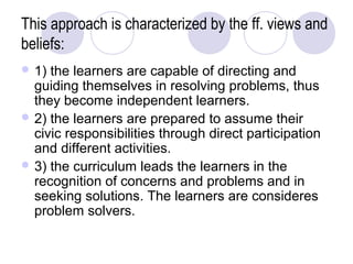 This approach is characterized by the ff. views and
beliefs:
 1) the learners are capable of directing and
  guiding themselves in resolving problems, thus
  they become independent learners.
 2) the learners are prepared to assume their
  civic responsibilities through direct participation
  and different activities.
 3) the curriculum leads the learners in the
  recognition of concerns and problems and in
  seeking solutions. The learners are consideres
  problem solvers.
 