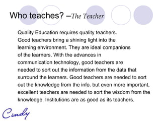 Who teaches? –The Teacher
  Quality Education requires quality teachers.
  Good teachers bring a shining light into the
  learning environment. They are ideal companions
  of the learners. With the advances in
  communication technology, good teachers are
  needed to sort out the information from the data that
  surround the learners. Good teachers are needed to sort
  out the knowledge from the info. but even more important,
  excellent teachers are needed to sort the wisdom from the
  knowledge. Institutions are as good as its teachers.
 