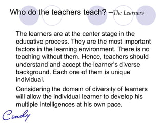 Who do the teachers teach? –The Learners

 The learners are at the center stage in the
 educative process. They are the most important
 factors in the learning environment. There is no
 teaching without them. Hence, teachers should
 understand and accept the learner’s diverse
 background. Each one of them is unique
 individual.
 Considering the domain of diversity of learners
 will allow the individual learner to develop his
 multiple intelligences at his own pace.
 