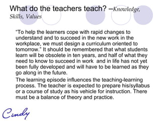 What do the teachers teach? –Knowledge,
Skills, Values

  “To help the learners cope with rapid changes to
  understand and to succeed in the new work in the
  workplace, we must design a curriculum oriented to
  tomorrow.” It should be remembered that what students
  learn will be obsolete in ten years, and half of what they
  need to know to succeed in work and in life has not yet
  been fully developed and will have to be learned as they
  go along in the future.
  The learning episode influences the teaching-learning
  process. The teacher is expected to prepare his/syllabus
  or a course of study as his vehicle for instruction. There
  must be a balance of theory and practice.
 