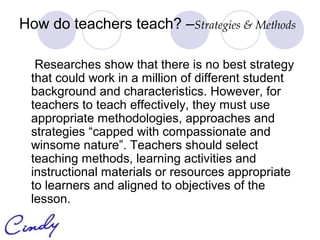How do teachers teach? –Strategies & Methods

  Researches show that there is no best strategy
 that could work in a million of different student
 background and characteristics. However, for
 teachers to teach effectively, they must use
 appropriate methodologies, approaches and
 strategies “capped with compassionate and
 winsome nature”. Teachers should select
 teaching methods, learning activities and
 instructional materials or resources appropriate
 to learners and aligned to objectives of the
 lesson.
 