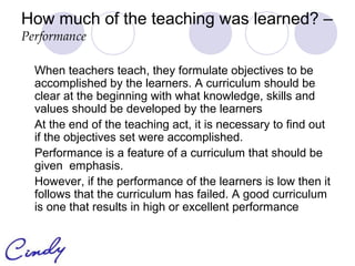 How much of the teaching was learned? –
Performance

  When teachers teach, they formulate objectives to be
  accomplished by the learners. A curriculum should be
  clear at the beginning with what knowledge, skills and
  values should be developed by the learners
  At the end of the teaching act, it is necessary to find out
  if the objectives set were accomplished.
  Performance is a feature of a curriculum that should be
  given emphasis.
  However, if the performance of the learners is low then it
  follows that the curriculum has failed. A good curriculum
  is one that results in high or excellent performance
 