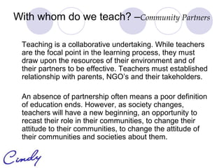 With whom do we teach? –Community Partners

 Teaching is a collaborative undertaking. While teachers
 are the focal point in the learning process, they must
 draw upon the resources of their environment and of
 their partners to be effective. Teachers must established
 relationship with parents, NGO’s and their takeholders.

 An absence of partnership often means a poor definition
 of education ends. However, as society changes,
 teachers will have a new beginning, an opportunity to
 recast their role in their communities, to change their
 attitude to their communities, to change the attitude of
 their communities and societies about them.
 