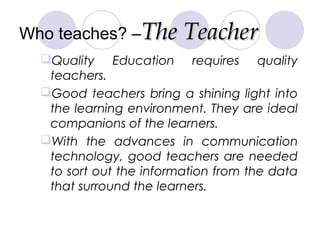 Who teaches? –The TeacherThe Teacher
Quality Education requires quality
teachers.
Good teachers bring a shining light in...