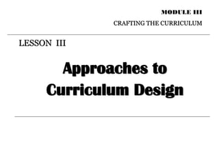 LESSON III
MODULE III
CRAFTING THE CURRICULUM
Approaches to
Curriculum Design
 