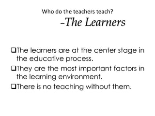 Who do the teachers teach?
–The Learners
The learners are at the center stage in
the educative process.
They are the mos...