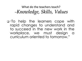 What do the teachers teach?
–Knowledge, Skills, Values
 “To help the learners cope with
rapid changes to understand and
t...