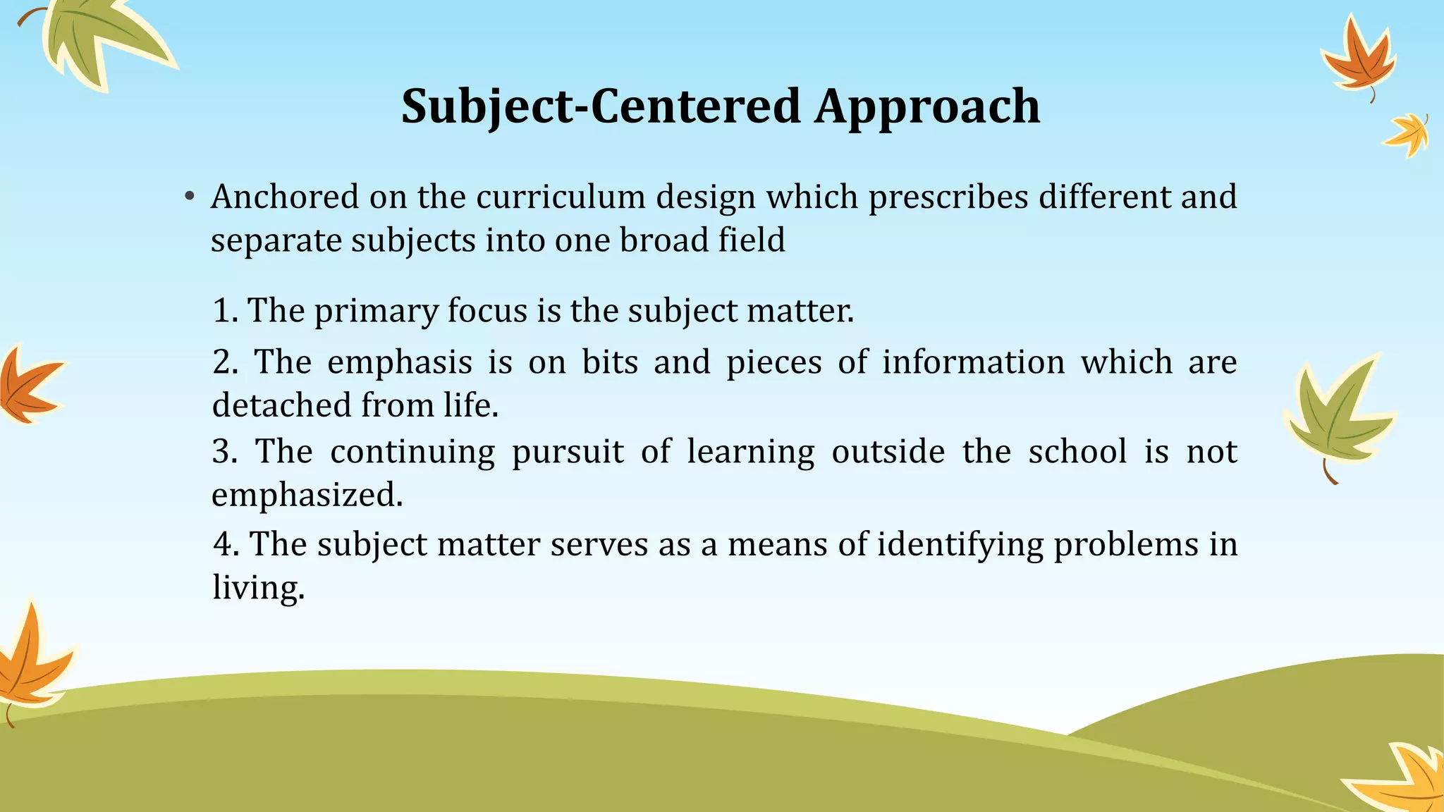 Subject-Centered Approach
• Anchored on the curriculum design which prescribes different and
separate subjects into one broad field
1. The primary focus is the subject matter.
2. The emphasis is on bits and pieces of information which are
detached from life.
3. The continuing pursuit of learning outside the school is not
emphasized.
4. The subject matter serves as a means of identifying problems in
living.
 