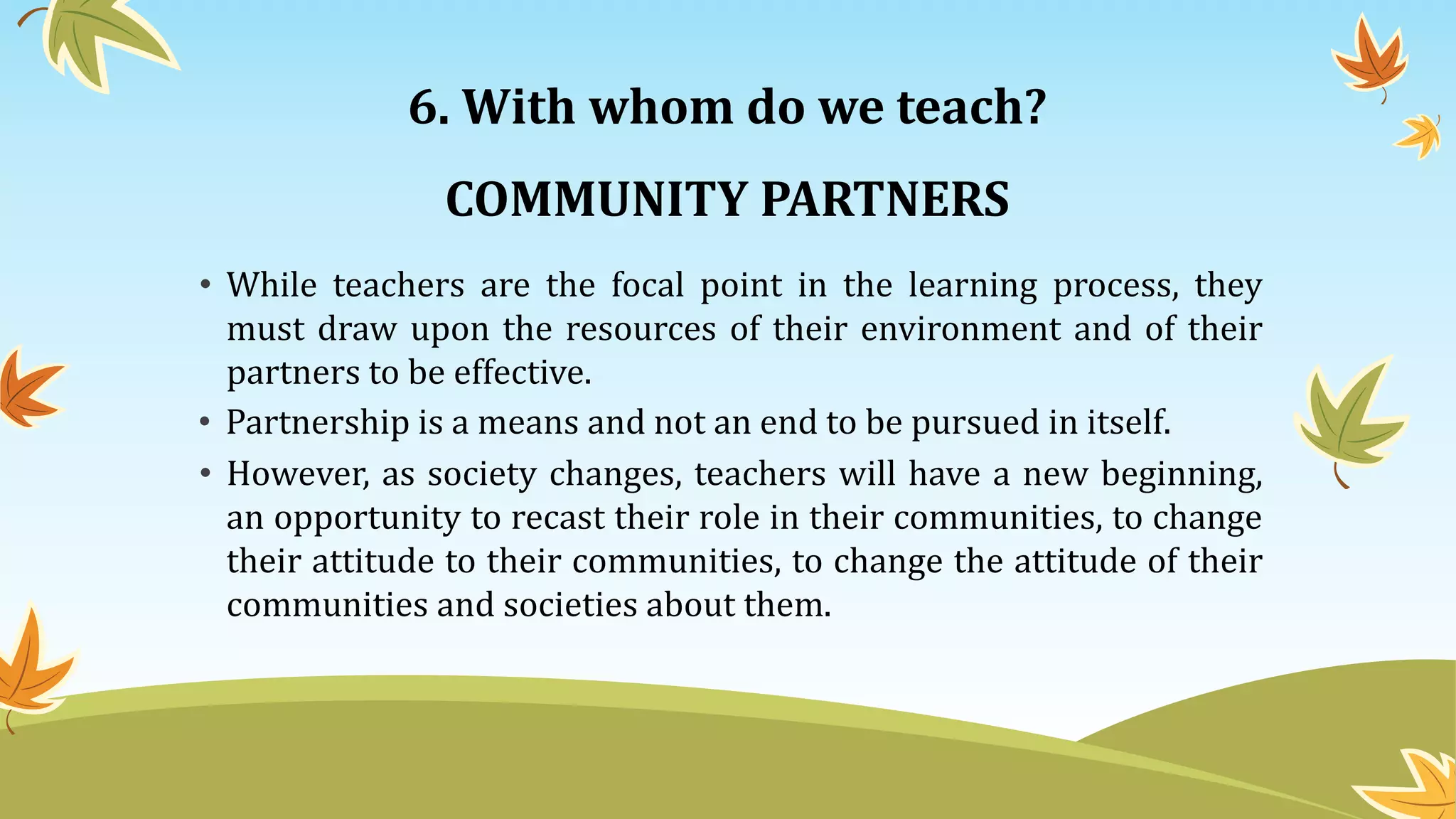 6. With whom do we teach?
• While teachers are the focal point in the learning process, they
must draw upon the resources of their environment and of their
partners to be effective.
COMMUNITY PARTNERS
• Partnership is a means and not an end to be pursued in itself.
• However, as society changes, teachers will have a new beginning,
an opportunity to recast their role in their communities, to change
their attitude to their communities, to change the attitude of their
communities and societies about them.
 