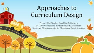 Approaches to
Curriculum Design
Prepared by Teacher Geraldine S. Cachero
141 103 Curriculum, Instruction and Assessment
Master of Education major in Educational Administration
 