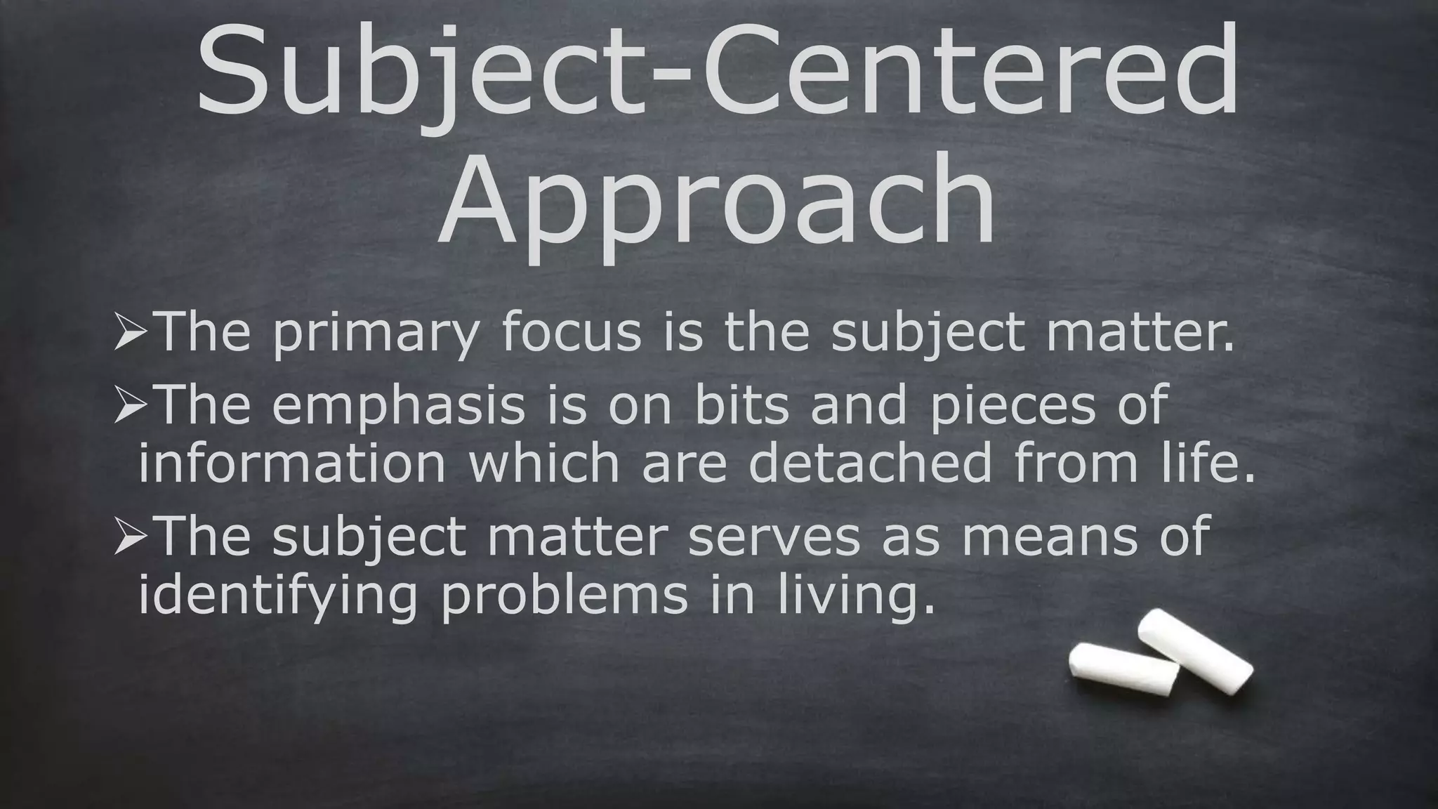 Subject-Centered
Approach
The primary focus is the subject matter.
The emphasis is on bits and pieces of
information which are detached from life.
The subject matter serves as means of
identifying problems in living.
 