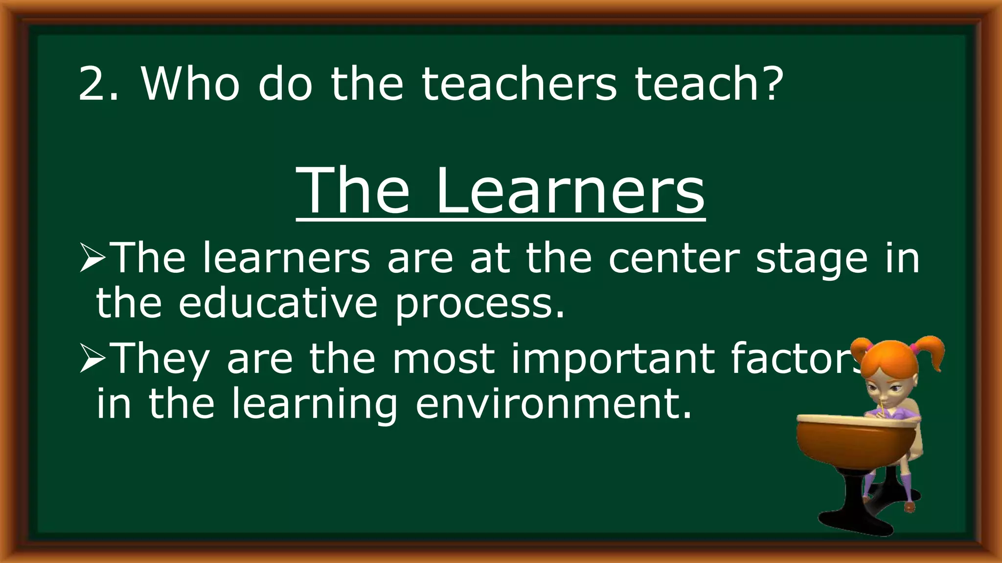2. Who do the teachers teach?
The Learners
The learners are at the center stage in
the educative process.
They are the most important factors
in the learning environment.
 