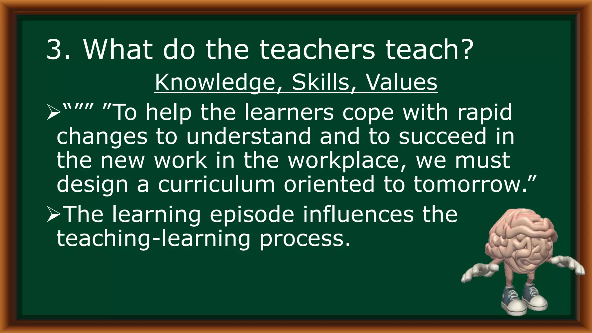3. What do the teachers teach?
Knowledge, Skills, Values
“”” ”To help the learners cope with rapid
changes to understand and to succeed in
the new work in the workplace, we must
design a curriculum oriented to tomorrow.”
The learning episode influences the
teaching-learning process.
 