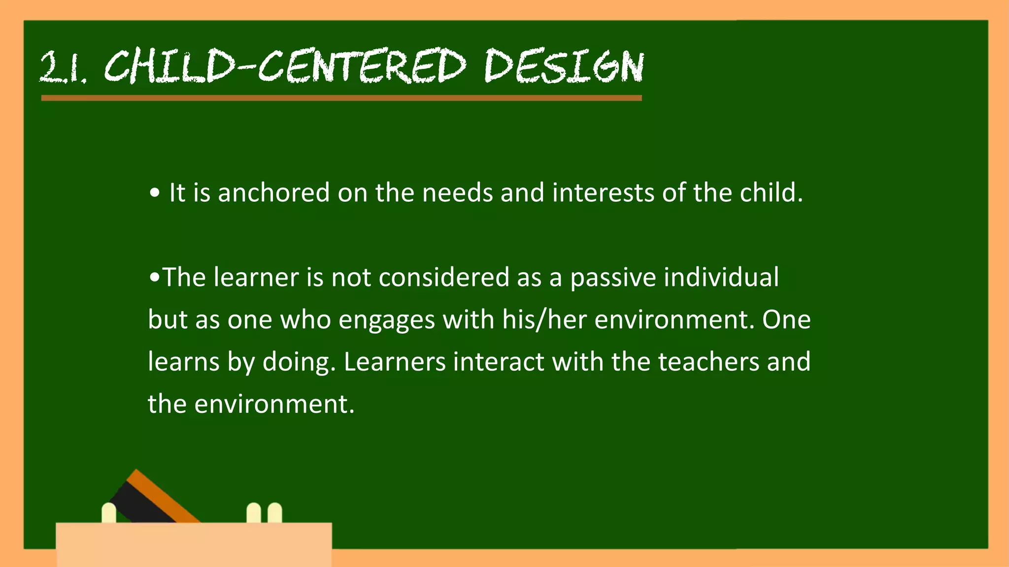 2.1. child-centered DESIGN
• It is anchored on the needs and interests of the child.
•The learner is not considered as a passive individual
but as one who engages with his/her environment. One
learns by doing. Learners interact with the teachers and
the environment.
 