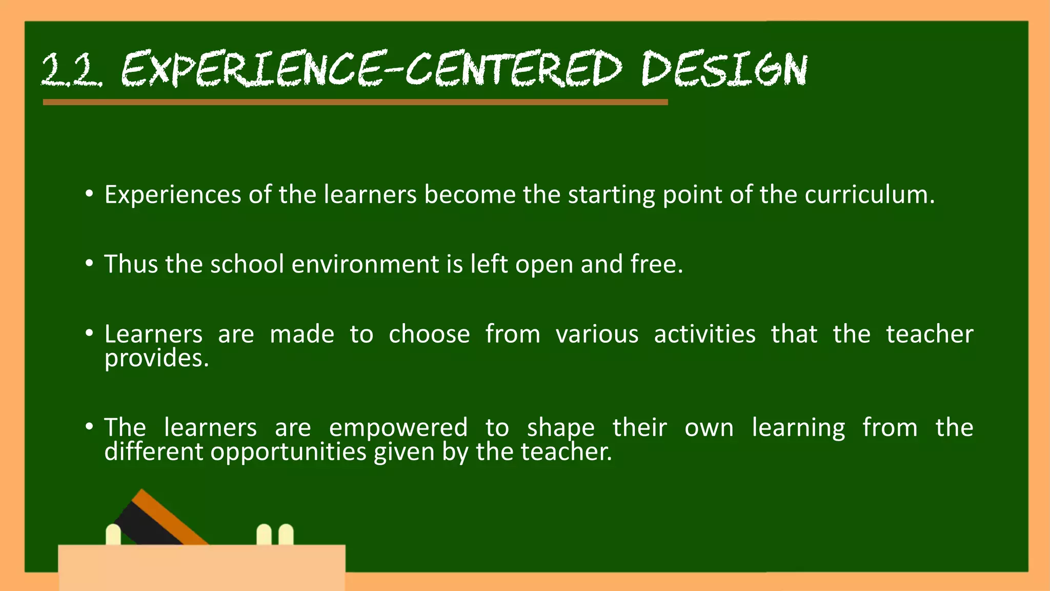 2.2. experience-centered DESIGN
• Experiences of the learners become the starting point of the curriculum.
• Thus the school environment is left open and free.
• Learners are made to choose from various activities that the teacher
provides.
• The learners are empowered to shape their own learning from the
different opportunities given by the teacher.
 