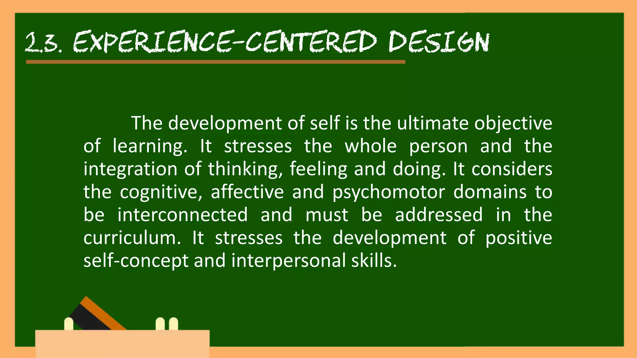 2.3. experience-centered DESIGN
The development of self is the ultimate objective
of learning. It stresses the whole person and the
integration of thinking, feeling and doing. It considers
the cognitive, affective and psychomotor domains to
be interconnected and must be addressed in the
curriculum. It stresses the development of positive
self-concept and interpersonal skills.
 