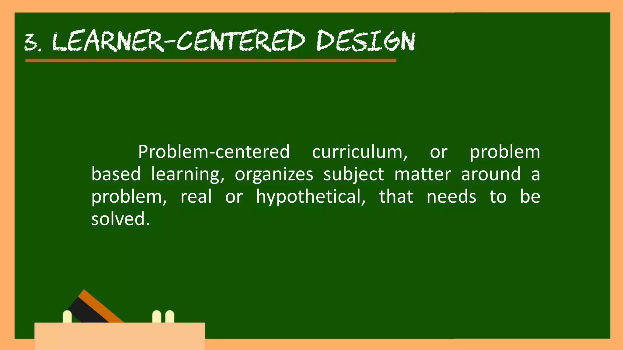 3. learner-centered DESIGN
Problem-centered curriculum, or problem
based learning, organizes subject matter around a
problem, real or hypothetical, that needs to be
solved.
 