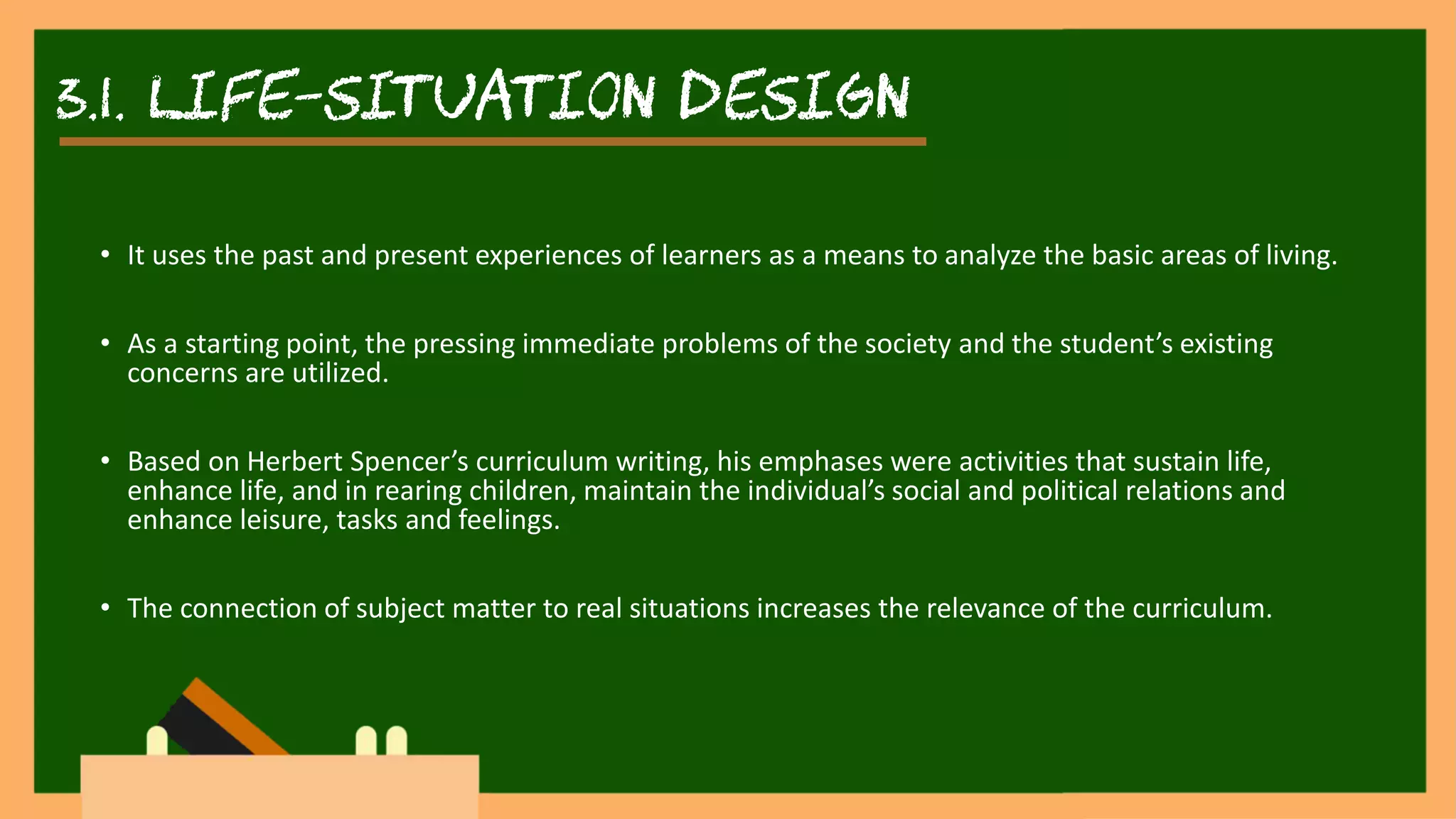 3.1. life-situation DESIGN
• It uses the past and present experiences of learners as a means to analyze the basic areas of living.
• As a starting point, the pressing immediate problems of the society and the student’s existing
concerns are utilized.
• Based on Herbert Spencer’s curriculum writing, his emphases were activities that sustain life,
enhance life, and in rearing children, maintain the individual’s social and political relations and
enhance leisure, tasks and feelings.
• The connection of subject matter to real situations increases the relevance of the curriculum.
 