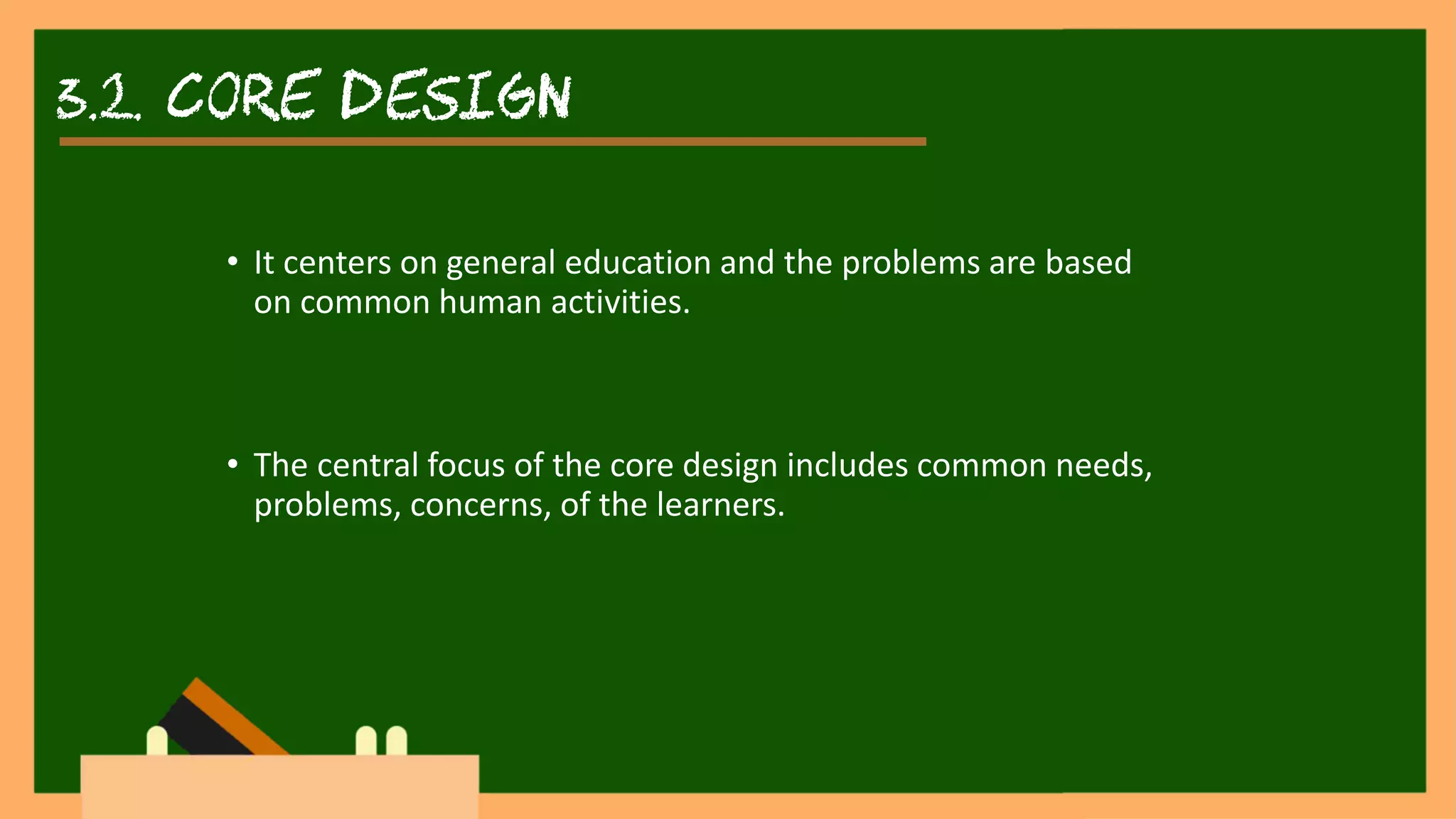 3.2. core DESIGN
• It centers on general education and the problems are based
on common human activities.
• The central focus of the core design includes common needs,
problems, concerns, of the learners.
 