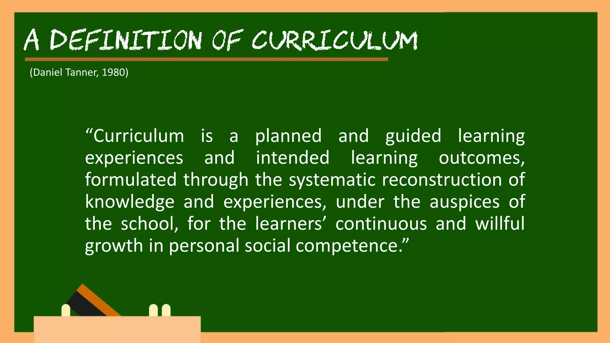 A Definition of Curriculum
“Curriculum is a planned and guided learning
experiences and intended learning outcomes,
formulated through the systematic reconstruction of
knowledge and experiences, under the auspices of
the school, for the learners’ continuous and willful
growth in personal social competence.”
(Daniel Tanner, 1980)
 