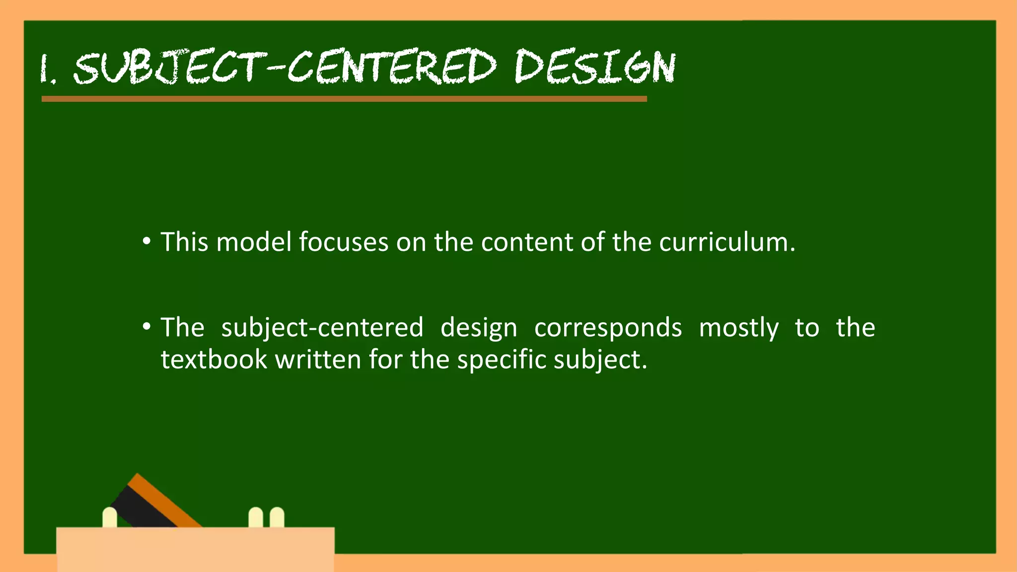 1. SUBJECT-CENTERED DESIGN
• This model focuses on the content of the curriculum.
• The subject-centered design corresponds mostly to the
textbook written for the specific subject.
 