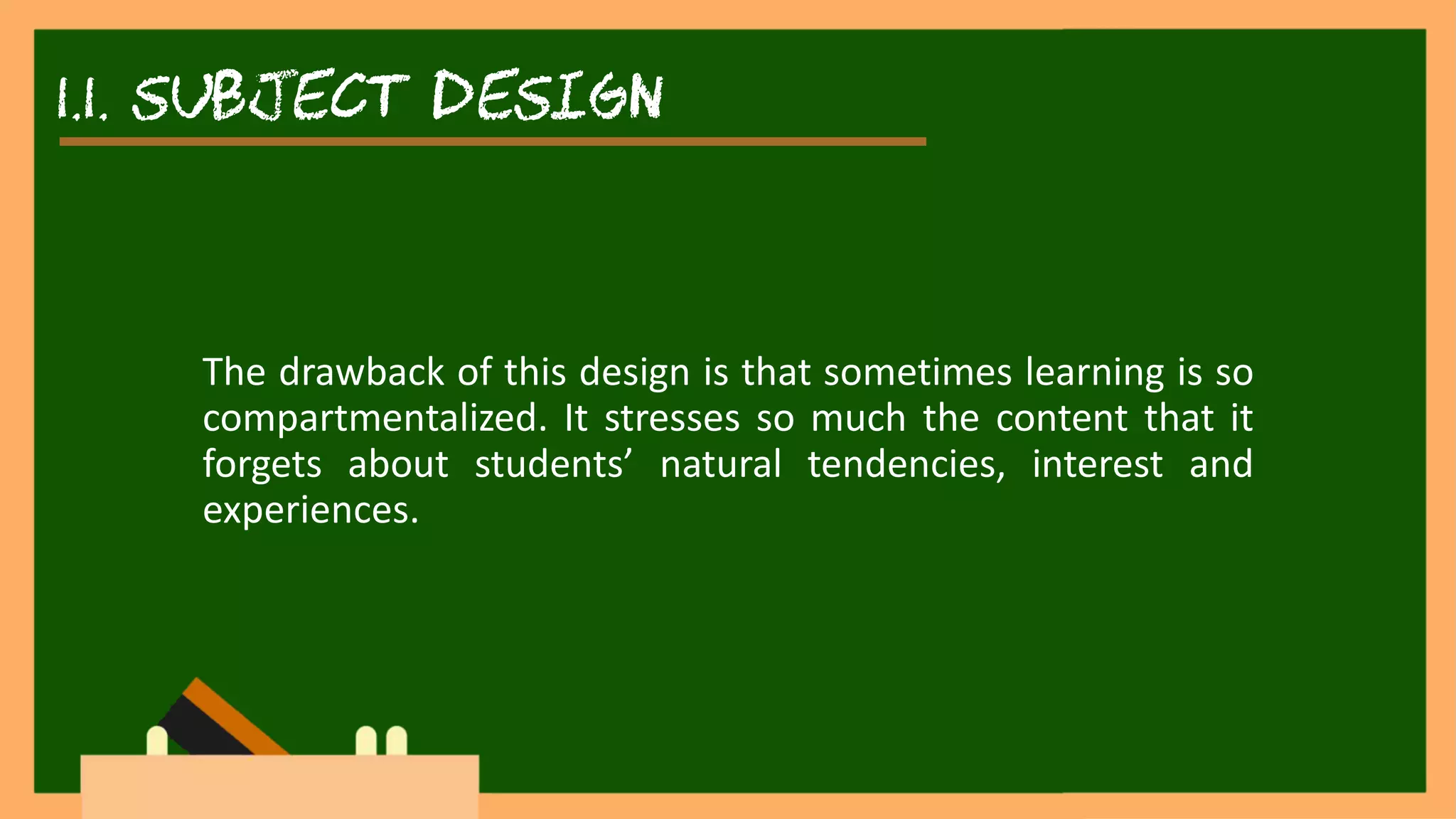 1.1. SUBJECT DESIGN
The drawback of this design is that sometimes learning is so
compartmentalized. It stresses so much the content that it
forgets about students’ natural tendencies, interest and
experiences.
 