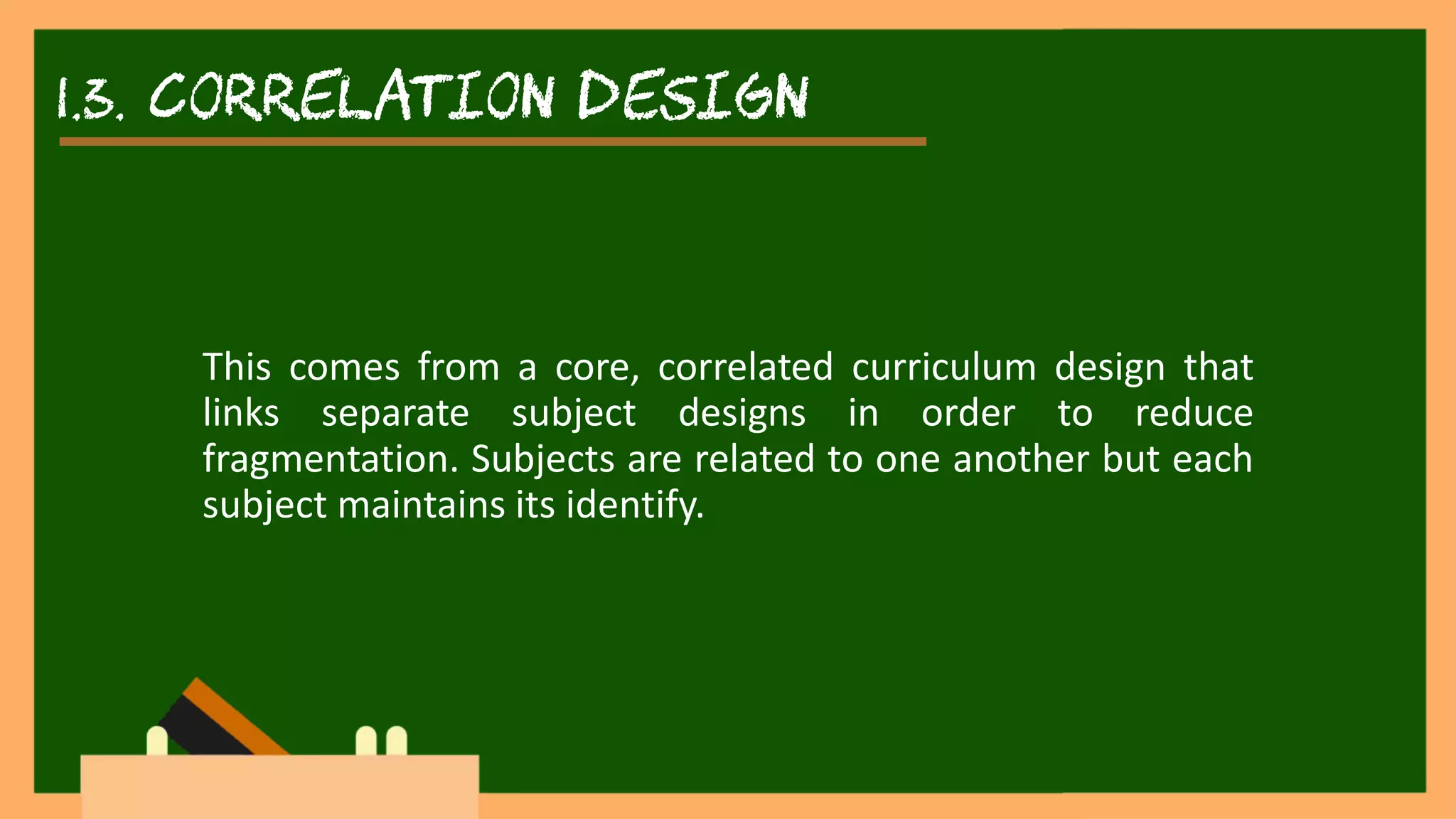 1.3. correlation DESIGN
This comes from a core, correlated curriculum design that
links separate subject designs in order to reduce
fragmentation. Subjects are related to one another but each
subject maintains its identify.
 