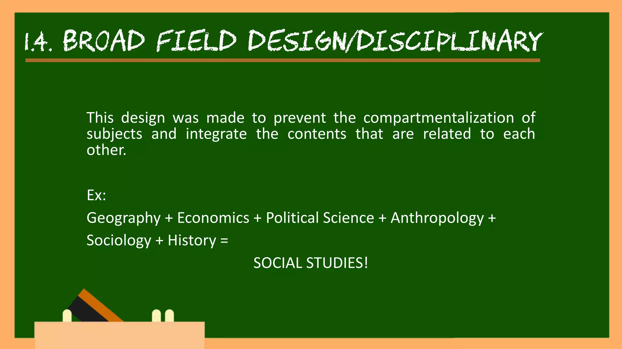 1.4. broad field design/disciplinary
This design was made to prevent the compartmentalization of
subjects and integrate the contents that are related to each
other.
Ex:
Geography + Economics + Political Science + Anthropology +
Sociology + History =
SOCIAL STUDIES!
 