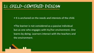 2.1. child-centered DESIGN
• It is anchored on the needs and interests of the child.
•The learner is not considered as a passive individual
but as one who engages with his/her environment. One
learns by doing. Learners interact with the teachers and
the environment.
 