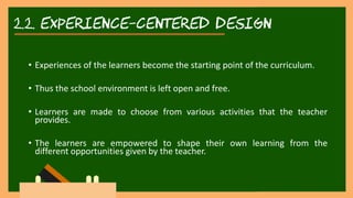 2.2. experience-centered DESIGN
• Experiences of the learners become the starting point of the curriculum.
• Thus the school environment is left open and free.
• Learners are made to choose from various activities that the teacher
provides.
• The learners are empowered to shape their own learning from the
different opportunities given by the teacher.
 