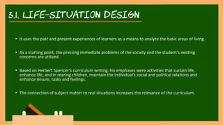 3.1. life-situation DESIGN
• It uses the past and present experiences of learners as a means to analyze the basic areas of living.
• As a starting point, the pressing immediate problems of the society and the student’s existing
concerns are utilized.
• Based on Herbert Spencer’s curriculum writing, his emphases were activities that sustain life,
enhance life, and in rearing children, maintain the individual’s social and political relations and
enhance leisure, tasks and feelings.
• The connection of subject matter to real situations increases the relevance of the curriculum.
 