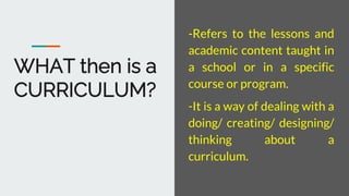 WHAT then is a
CURRICULUM?
-Refers to the lessons and
academic content taught in
a school or in a specific
course or progr...