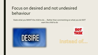 Focus on desired and not undesired
behaviour
State what youWANT the child to do…. Rather than commenting on what you do NOT
want the child to do
 