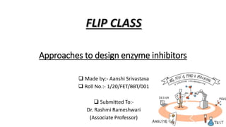 Approaches to design enzyme inhibitors
 Made by:- Aanshi Srivastava
 Roll No.:- 1/20/FET/BBT/001
 Submitted To:-
Dr. Rashmi Rameshwari
(Associate Professor)
 