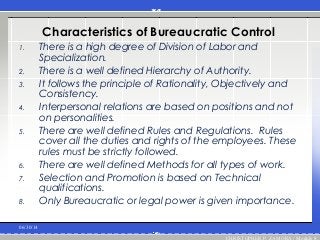 Characteristics of Bureaucratic Control
1. There is a high degree of Division of Labor and
Specialization.
2. There is a well defined Hierarchy of Authority.
3. It follows the principle of Rationality, Objectively and
Consistency.
4. Interpersonal relations are based on positions and not
on personalities.
5. There are well defined Rules and Regulations. Rules
cover all the duties and rights of the employees. These
rules must be strictly followed.
6. There are well defined Methods for all types of work.
7. Selection and Promotion is based on Technical
qualifications.
8. Only Bureaucratic or legal power is given importance.
06/30/14
CHRISTOPHER P. ZAMORA / Module 8
 
