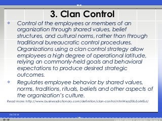 3. Clan Control
 Control of the employees or members of an
organization through shared values, belief
structures, and cultural norms, rather than through
traditional bureaucratic control procedures.
Organizations using a clan control strategy allow
employees a high degree of operational latitude,
relying on commonly-held goals and behavioral
expectations to produce desired strategic
outcomes.
 Regulates employee behavior by shared values,
norms, traditions, rituals, beliefs and other aspects of
the organization’s culture.
Read more: http://www.businessdictionary.com/definition/clan-control.html#ixzz30o5oMEuU
06/30/14
CHRISTOPHER P. ZAMORA / Module 813–13
 