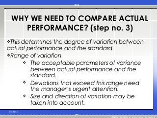 WHY WE NEED TO COMPARE ACTUAL
PERFORMANCE? (step no. 3)
This determines the degree of variation between
actual performance and the standard.
Range of variation
 The acceptable parameters of variance
between actual performance and the
standard.
 Deviations that exceed this range need
the manager’s urgent attention.
 Size and direction of variation may be
taken into account.
06/30/14
CHRISTOPHER P. ZAMORA / Module 8
 