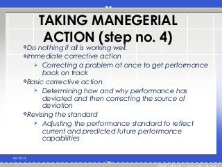 TAKING MANEGERIAL
ACTION (step no. 4)
Do nothing if all is working well.
Immediate corrective action
 Correcting a problem at once to get performance
back on track
Basic corrective action
 Determining how and why performance has
deviated and then correcting the source of
deviation
Revising the standard
 Adjusting the performance standard to reflect
current and predicted future performance
capabilities
06/30/14
CHRISTOPHER P. ZAMORA / Module 8
 