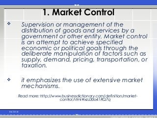 1. Market Control
 Supervision or management of the
distribution of goods and services by a
government or other entity. Market control
is an attempt to achieve specified
economic or political goals through the
deliberate manipulation of factors such as
supply, demand, pricing, transportation, or
taxation.
 it emphasizes the use of extensive market
mechanisms.
Read more: http://www.businessdictionary.com/definition/market-
control.html#ixzz30o41RQ7q
06/30/14
CHRISTOPHER P. ZAMORA / Module 8
 