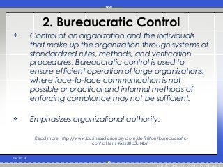 2. Bureaucratic Control
 Control of an organization and the individuals
that make up the organization through systems of
standardized rules, methods, and verification
procedures. Bureaucratic control is used to
ensure efficient operation of large organizations,
where face-to-face communication is not
possible or practical and informal methods of
enforcing compliance may not be sufficient.
 Emphasizes organizational authority.
Read more: http://www.businessdictionary.com/definition/bureaucratic-
control.html#ixzz30o3LINbJ
06/30/14
CHRISTOPHER P. ZAMORA / Module 8
 