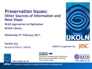 UKOLN is supported  by: www.bath.ac.uk This work is licensed under a Attribution-NonCommercial-ShareAlike 2.0 licence This excludes images Preservation Issues: Other Sources of Information and Next Steps RLUK Approaches to Digitisation British Library Wednesday 9 th  February 2011 Marieke Guy Research Officer, UKOLN 