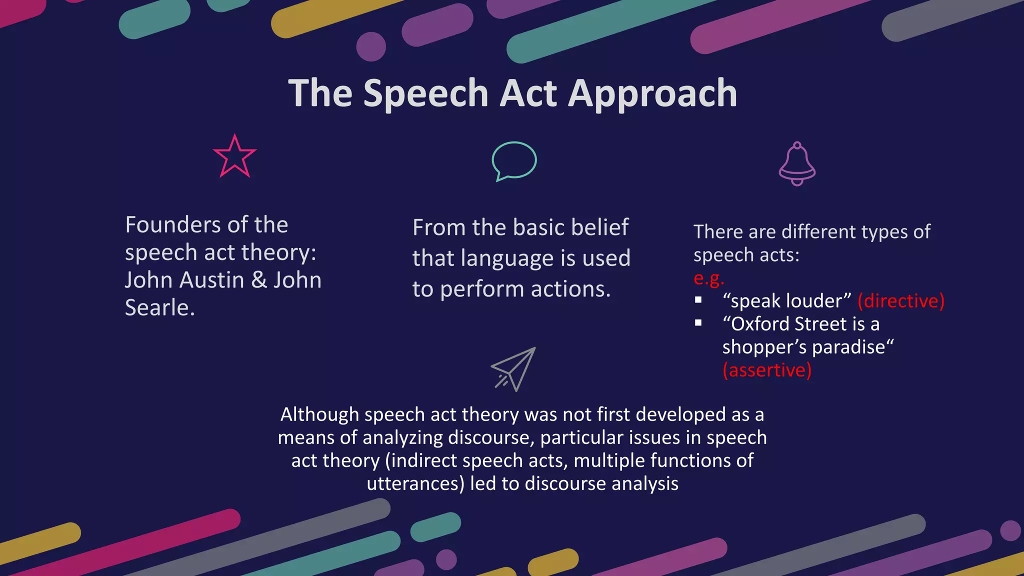Although speech act theory was not first developed as a
means of analyzing discourse, particular issues in speech
act theory (indirect speech acts, multiple functions of
utterances) led to discourse analysis
Founders of the
speech act theory:
John Austin & John
Searle.
There are different types of
speech acts:
e.g.
 “speak louder” (directive)
 “Oxford Street is a
shopper’s paradise“
(assertive)
The Speech Act Approach
From the basic belief
that language is used
to perform actions.
 