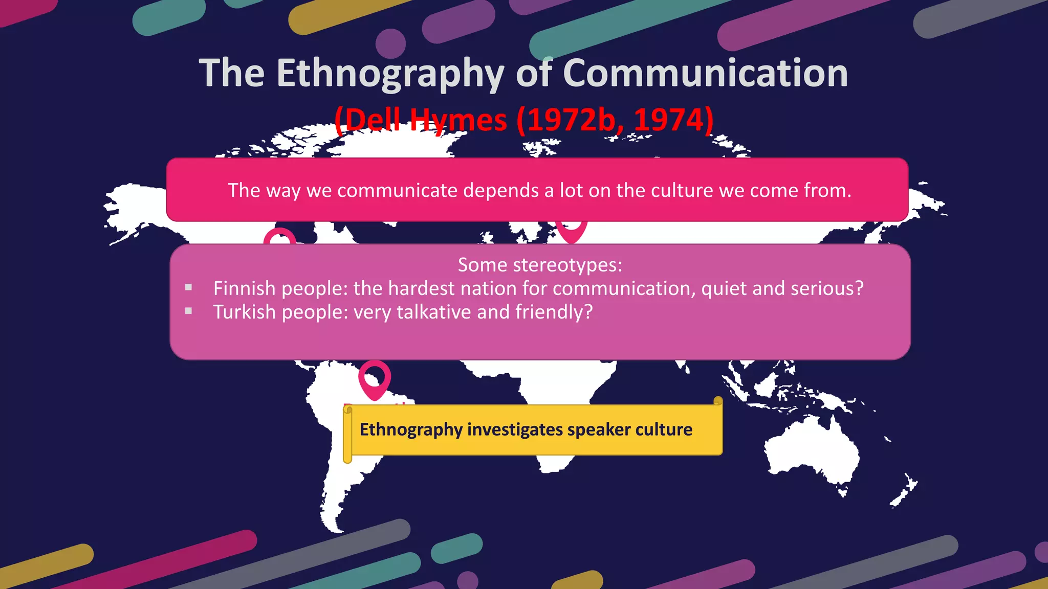 USA
19,450000
Brasil
19,450000
Europe
19,450000
The Ethnography of Communication
(Dell Hymes (1972b, 1974)
The way we communicate depends a lot on the culture we come from.
Some stereotypes:
 Finnish people: the hardest nation for communication, quiet and serious?
 Turkish people: very talkative and friendly?
Ethnography investigates speaker culture
 