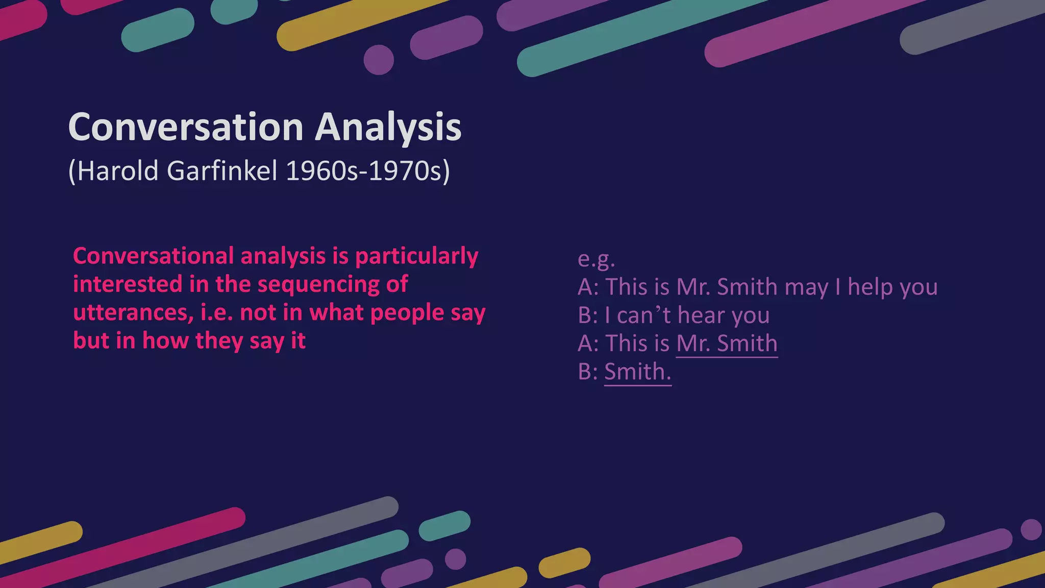 e.g.
A: This is Mr. Smith may I help you
B: I can’t hear you
A: This is Mr. Smith
B: Smith.
Conversation Analysis
(Harold Garfinkel 1960s-1970s)
Conversational analysis is particularly
interested in the sequencing of
utterances, i.e. not in what people say
but in how they say it
 