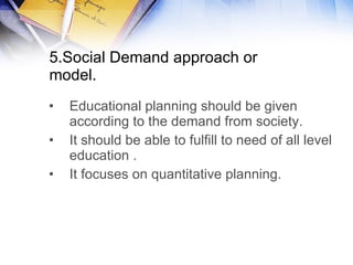 5.Social Demand approach or model. Educational planning should be given according to the demand from society. It should be able to fulfill to need of all level education . It focuses on quantitative planning.  