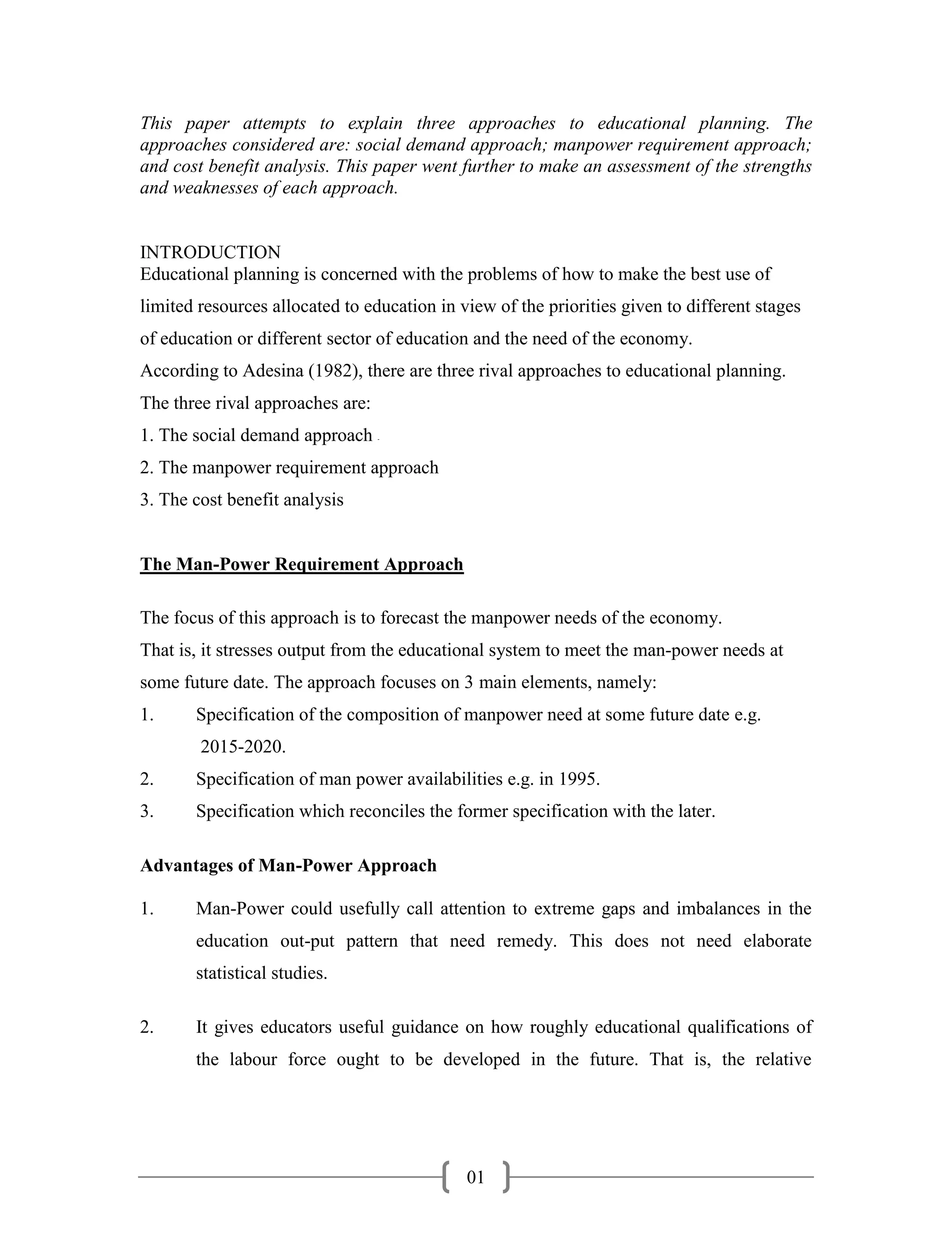 This paper attempts to explain three approaches to educational planning. The
approaches considered are: social demand approach; manpower requirement approach;
and cost benefit analysis. This paper went further to make an assessment of the strengths
and weaknesses of each approach.


INTRODUCTION
Educational planning is concerned with the problems of how to make the best use of
limited resources allocated to education in view of the priorities given to different stages
of education or different sector of education and the need of the economy.
According to Adesina (1982), there are three rival approaches to educational planning.
The three rival approaches are:
1. The social demand approach     -




2. The manpower requirement approach
3. The cost benefit analysis


The Man-Power Requirement Approach

The focus of this approach is to forecast the manpower needs of the economy.
That is, it stresses output from the educational system to meet the man-power needs at
some future date. The approach focuses on 3 main elements, namely:
1.     Specification of the composition of manpower need at some future date e.g.
        2015-2020.
2.     Specification of man power availabilities e.g. in 1995.
3.     Specification which reconciles the former specification with the later.

Advantages of Man-Power Approach

1.     Man-Power could usefully call attention to extreme gaps and imbalances in the
       education out-put pattern that need remedy. This does not need elaborate
       statistical studies.

2.     It gives educators useful guidance on how roughly educational qualifications of
       the labour force ought to be developed in the future. That is, the relative




                                             01
 