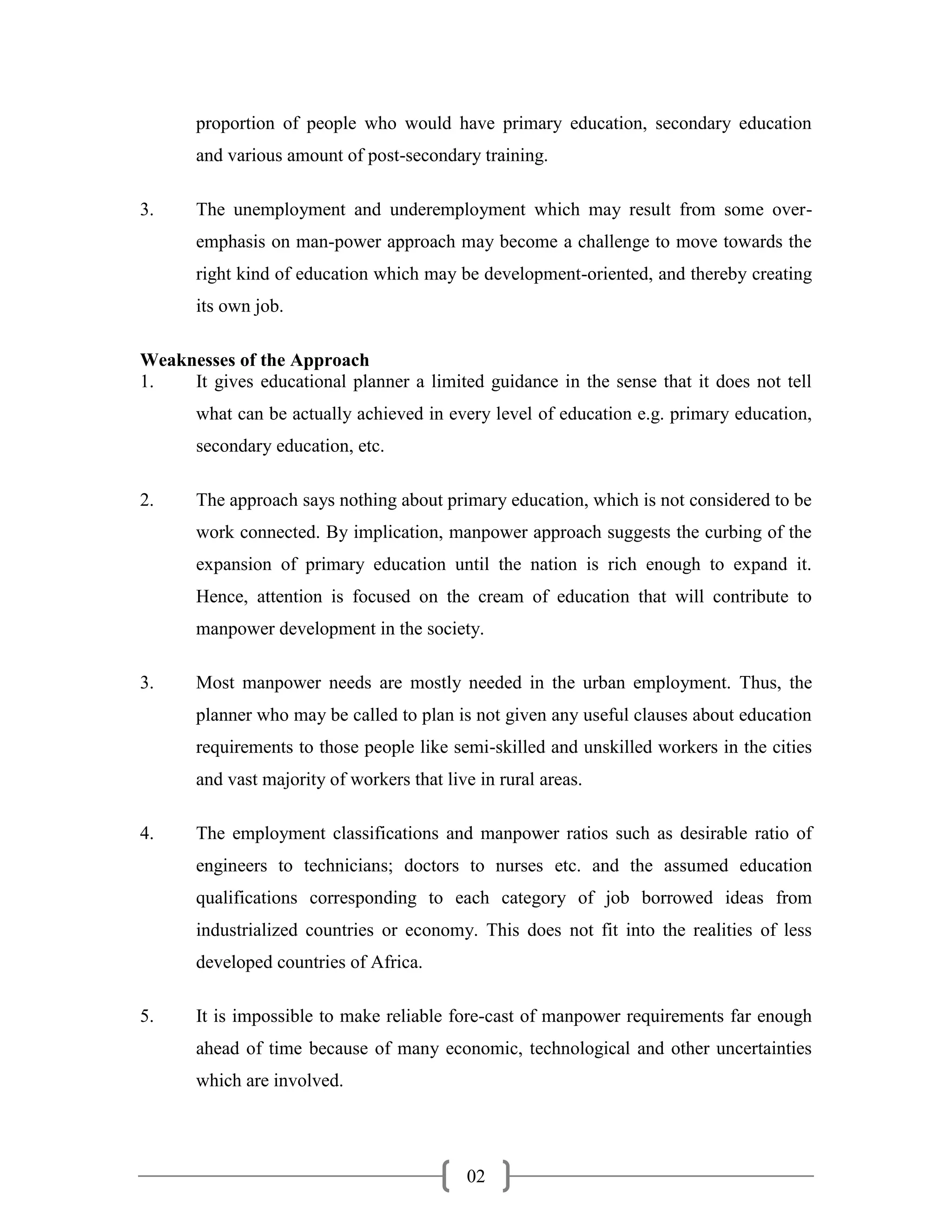 proportion of people who would have primary education, secondary education
       and various amount of post-secondary training.

3.     The unemployment and underemployment which may result from some over-
       emphasis on man-power approach may become a challenge to move towards the
       right kind of education which may be development-oriented, and thereby creating
       its own job.

Weaknesses of the Approach
1.   It gives educational planner a limited guidance in the sense that it does not tell
       what can be actually achieved in every level of education e.g. primary education,
       secondary education, etc.

2.     The approach says nothing about primary education, which is not considered to be
       work connected. By implication, manpower approach suggests the curbing of the
       expansion of primary education until the nation is rich enough to expand it.
       Hence, attention is focused on the cream of education that will contribute to
       manpower development in the society.

3.     Most manpower needs are mostly needed in the urban employment. Thus, the
       planner who may be called to plan is not given any useful clauses about education
       requirements to those people like semi-skilled and unskilled workers in the cities
       and vast majority of workers that live in rural areas.

4.     The employment classifications and manpower ratios such as desirable ratio of
       engineers to technicians; doctors to nurses etc. and the assumed education
       qualifications corresponding to each category of job borrowed ideas from
       industrialized countries or economy. This does not fit into the realities of less
       developed countries of Africa.

5.     It is impossible to make reliable fore-cast of manpower requirements far enough
       ahead of time because of many economic, technological and other uncertainties
       which are involved.




                                            02
 
