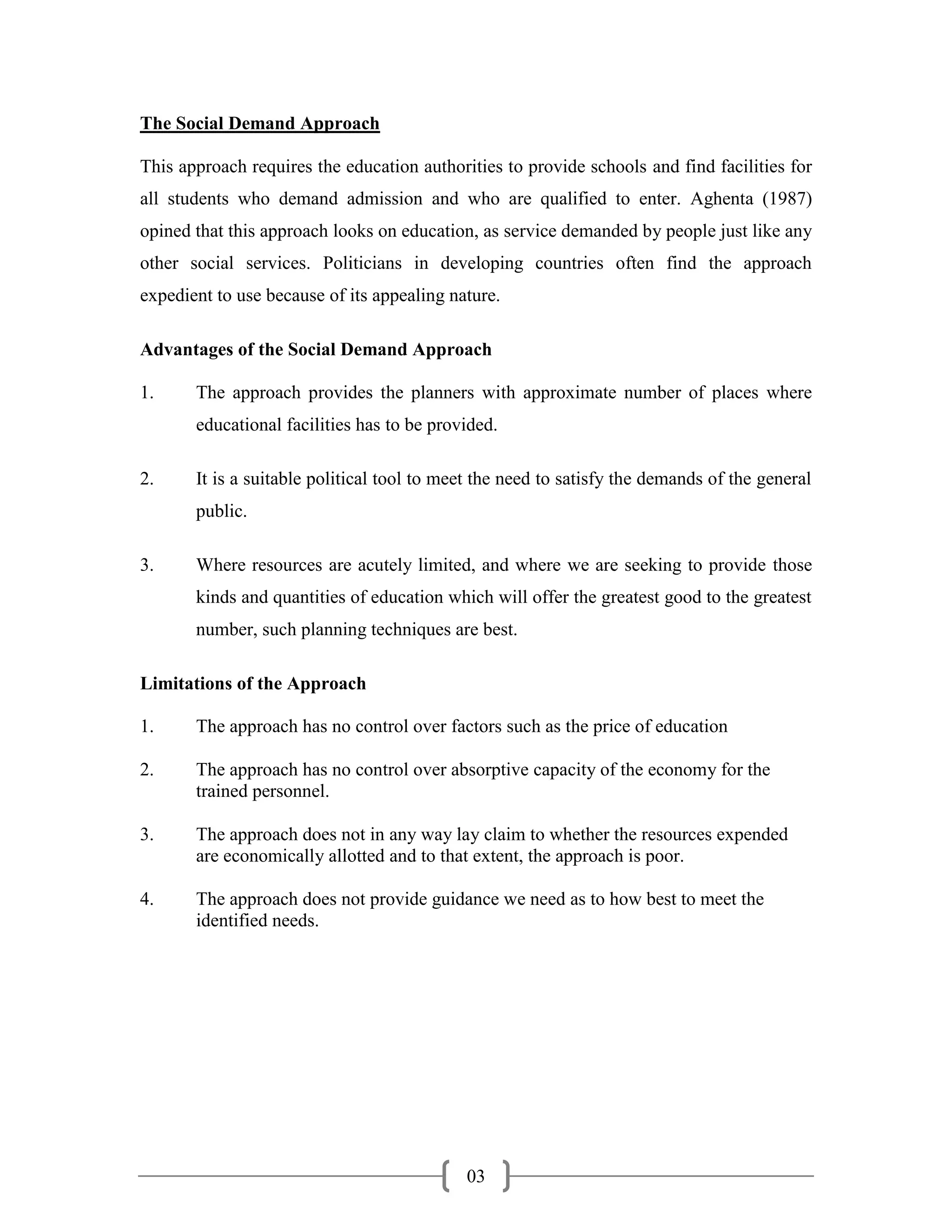 The Social Demand Approach

This approach requires the education authorities to provide schools and find facilities for
all students who demand admission and who are qualified to enter. Aghenta (1987)
opined that this approach looks on education, as service demanded by people just like any
other social services. Politicians in developing countries often find the approach
expedient to use because of its appealing nature.

Advantages of the Social Demand Approach

1.     The approach provides the planners with approximate number of places where
       educational facilities has to be provided.

2.     It is a suitable political tool to meet the need to satisfy the demands of the general
       public.

3.     Where resources are acutely limited, and where we are seeking to provide those
       kinds and quantities of education which will offer the greatest good to the greatest
       number, such planning techniques are best.

Limitations of the Approach

1.     The approach has no control over factors such as the price of education

2.     The approach has no control over absorptive capacity of the economy for the
       trained personnel.

3.     The approach does not in any way lay claim to whether the resources expended
       are economically allotted and to that extent, the approach is poor.

4.     The approach does not provide guidance we need as to how best to meet the
       identified needs.




                                            03
 