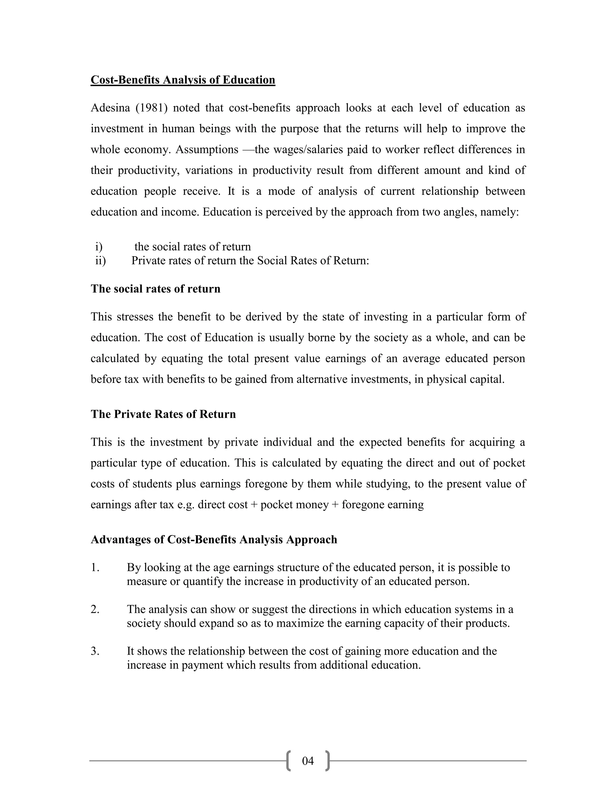 Cost-Benefits Analysis of Education

Adesina (1981) noted that cost-benefits approach looks at each level of education as
investment in human beings with the purpose that the returns will help to improve the
whole economy. Assumptions —the wages/salaries paid to worker reflect differences in
their productivity, variations in productivity result from different amount and kind of
education people receive. It is a mode of analysis of current relationship between
education and income. Education is perceived by the approach from two angles, namely:

 i)     the social rates of return
 ii)    Private rates of return the Social Rates of Return:

The social rates of return

This stresses the benefit to be derived by the state of investing in a particular form of
education. The cost of Education is usually borne by the society as a whole, and can be
calculated by equating the total present value earnings of an average educated person
before tax with benefits to be gained from alternative investments, in physical capital.

The Private Rates of Return

This is the investment by private individual and the expected benefits for acquiring a
particular type of education. This is calculated by equating the direct and out of pocket
costs of students plus earnings foregone by them while studying, to the present value of
earnings after tax e.g. direct cost + pocket money + foregone earning

Advantages of Cost-Benefits Analysis Approach

1.     By looking at the age earnings structure of the educated person, it is possible to
       measure or quantify the increase in productivity of an educated person.

2.     The analysis can show or suggest the directions in which education systems in a
       society should expand so as to maximize the earning capacity of their products.

3.     It shows the relationship between the cost of gaining more education and the
       increase in payment which results from additional education.




                                            04
 